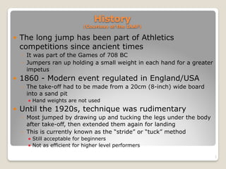 History 
(Courtesy of the IAAF)
! The long jump has been part of Athletics
competitions since ancient times
◦ It was part of the Games of 708 BC
◦ Jumpers ran up holding a small weight in each hand for a greater
impetus
! 1860 - Modern event regulated in England/USA
◦ The take-off had to be made from a 20cm (8-inch) wide board
into a sand pit
! Hand weights are not used
! Until the 1920s, technique was rudimentary
◦ Most jumped by drawing up and tucking the legs under the body
after take-off, then extended them again for landing
◦ This is currently known as the “stride” or “tuck” method
! Still acceptable for beginners
! Not as efficient for higher level performers
2
 