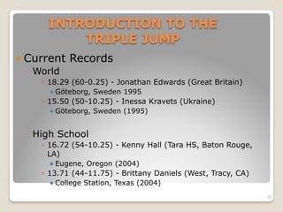 INTRODUCTION TO THE 
TRIPLE JUMP
! Current Records
◦ World
◦ 18.29 (60-0.25) - Jonathan Edwards (Great Britain)
! Göteborg, Sweden 1995
◦ 15.50 (50-10.25) - Inessa Kravets (Ukraine)
! Göteborg, Sweden (1995)
◦ High School
◦ 16.72 (54-10.25) - Kenny Hall (Tara HS, Baton Rouge,
LA)
! Eugene, Oregon (2004)
◦ 13.71 (44-11.75) - Brittany Daniels (West, Tracy, CA)
! College Station, Texas (2004)
20
 