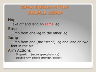 Description of the  
TRIPLE JUMP
! Hop
◦ Take off and land on same leg
! Step
◦ Jump from one leg to the other leg
! Jump
◦ Jump from one (the “step”) leg and land on two
feet in the pit
! Arm Actions
◦ Single-Arm (more speed/balance)
◦ Double-Arm (more strength/power)
22
 