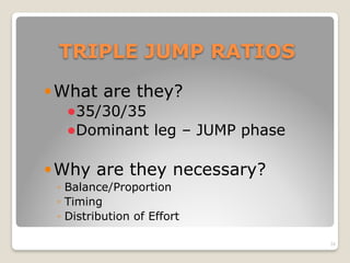 TRIPLE JUMP RATIOS
!What are they?
!35/30/35
!Dominant leg – JUMP phase
!Why are they necessary?
◦ Balance/Proportion
◦ Timing
◦ Distribution of Effort
24
 