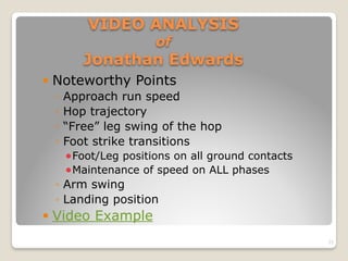 VIDEO ANALYSIS  
of  
Jonathan Edwards
! Noteworthy Points
◦ Approach run speed
◦ Hop trajectory
◦ “Free” leg swing of the hop
◦ Foot strike transitions
!Foot/Leg positions on all ground contacts
!Maintenance of speed on ALL phases
◦ Arm swing
◦ Landing position
! Video Example
25
 