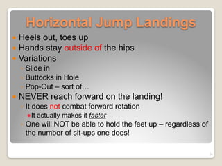 Horizontal Jump Landings
! Heels out, toes up
! Hands stay outside of the hips
! Variations
◦ Slide in
◦ Buttocks in Hole
◦ Pop-Out – sort of…
! NEVER reach forward on the landing!
◦ It does not combat forward rotation
!It actually makes it faster
◦ One will NOT be able to hold the feet up – regardless of
the number of sit-ups one does!
26
 