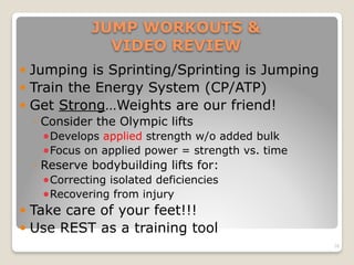 JUMP WORKOUTS &  
VIDEO REVIEW
! Jumping is Sprinting/Sprinting is Jumping
! Train the Energy System (CP/ATP)
! Get Strong…Weights are our friend!
◦ Consider the Olympic lifts
!Develops applied strength w/o added bulk
!Focus on applied power = strength vs. time
◦ Reserve bodybuilding lifts for:
!Correcting isolated deficiencies
!Recovering from injury
! Take care of your feet!!!
! Use REST as a training tool
28
 