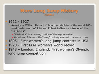 More Long Jump History 
(Cont.)
! 1922 - 1927
◦ Americans William DeHart Hubbard (co-holder of the world 100-
yard dash record of 9.6) and Robert LeGendre introduced the
"hitch kick“
! “Hitch-Kick” is a running motion of the legs in mid-air
! Variations of this and the “hang” technique remain the norm today
! 1895 - First women’s long jump contests in USA
! 1928 - First IAAF women's world record
! 1948 – London, England; First women’s Olympic
long jump competition
3
 