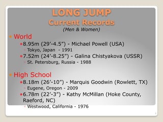 LONG JUMP  
Current Records
(Men & Women)
! World
!8.95m (29’-4.5”) - Michael Powell (USA)
◦ Tokyo, Japan - 1991
!7.52m (24’-8.25”) - Galina Chistyakova (USSR)
◦ St. Petersburg, Russia - 1988
! High School
!8.18m (26’-10”) - Marquis Goodwin (Rowlett, TX)
◦ Eugene, Oregon - 2009
!6.78m (22’-3”) - Kathy McMillan (Hoke County,
Raeford, NC)
◦ Westwood, California - 1976
4
 