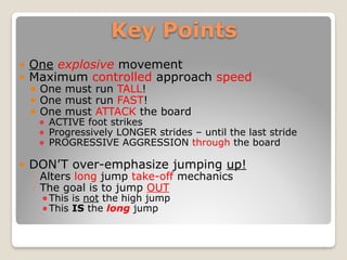 Key Points
! One explosive movement
! Maximum controlled approach speed
! One must run TALL!
! One must run FAST!
! One must ATTACK the board
! ACTIVE foot strikes
! Progressively LONGER strides – until the last stride
! PROGRESSIVE AGGRESSION through the board
! DON’T over-emphasize jumping up!
◦ Alters long jump take-off mechanics
◦ The goal is to jump OUT
!This is not the high jump
!This IS the long jump
5
 