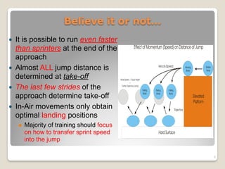 ! It is possible to run even faster
than sprinters at the end of the
approach
! Almost ALL jump distance is
determined at take-off
! The last few strides of the
approach determine take-off
! In-Air movements only obtain
optimal landing positions
! Majority of training should focus
on how to transfer sprint speed
into the jump
Believe it or not…
8
 