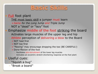 Basic Skills
! Full foot plant
◦ THE most basic skill a jumper must learn
! Same for the Long Jump and Triple Jump
◦ NOT a “dead” or “lazy” foot
! Emphasize middle of the foot striking the board
◦ Activates large muscles of the upper leg and hip
◦ Athlete perception of delivering a blow to the Board
! NOT heel first
! NOT toe first
! “Pawing” may encourage dropping the toe (BE CAREFUL!)
! Dorsi-flexion of the foot
◦ Facilitates pre-recruitment of the lower leg muscles
◦ Activates an eccentric stretch-shortening response at the foot plant
! Useful cues:
◦ “Squish a bug”
◦ “Break a board”
9
 