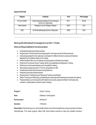 QUALIFICATION 
Degree 
Institute Year Percentage 
B.Tech (CSE) 
Annamacharya Institute of Technology & 
Sciences, Hyderabad 
Intermediate Narayana Junior College, Kadapa 2007 83.2 
SSC Sri KrishnaDevaraya School, Rajampet. 2005 59.6 
Working with S.M.Intellisoft Technologies from Jan 2013 – Till Date. 
Roles and Responsibilities for the below projects 
2011 
60.56 
 Understanding Business Requirements. 
 Preparing the Test Scenarios and designing the Test cases as per the Requirements. 
 Collecting test data from the data team and tested for different kinds of scenarios (Positive & 
Negative) for the different fields of UI module. 
 Performed Black Box and Unit testing using Equivalence Partitioning analysis. 
 Performed Functional, Smoke Testing, Sanity, Compatibility and Regression Testing. 
 Performed cross browser testing and cross platform testing. 
 Recorded and plays back test in Fire fox using Selenium IDE. 
 Created Automation test framework using Selenium. 
 Prepared automation test framework. 
 Reviewing the Test Reports and Preparing Test Summary Report. 
 Defect Tracking and Reporting using Mantis and interacted with developers to resolve the defects. 
 Prepared status summary reports with details of executed, passed and failed Test Cases also 
involved in weekly status and task review meeting. 
Project 1 : Virtual Training 
Role : Software Test Engineer 
Environment : Windows 7 
Duration : 6 Months 
Description: Virtual training is an online health, fitness and medical weight loss company serving members 
internationally. The virtual program offers LIVE online fitness coaches to help and motivate members 
 