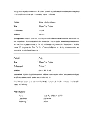 through group or personal sessions via HD Video Conferencing. Members can from their own home (or any 
location) using a computer with a camera and internet capabilities. 
Project 2 : Rebate Calculation System 
Role : Software Test Engineer 
Environment : Windows 7 
Duration : 9 Months 
Description: It is an online whole sale company which was established for the benefit of its members who 
own independent Convenience Stores in and around North Texas. It helps its members acquire better rates 
and discounts on goods and services they purchase through negotiations with various vendors including 
fortune 500 companies like Pepsi Co., Coca-Cola and Dr.Pepper, etc.,. It also provides marketing and 
promotional opportunities to tis vendors. 
Project 3 : Payday 
Role : Software Test Engineer 
Environment : Windows 7 
Duration : Aug 2014 to till date 
Description: Payroll Management System is software that a company uses to manage their employees 
records such as attendance, leaves, salaries, loans and etc. 
This will helps, to store up to date information for the employees, to make the employees understand the 
rules of the company. 
Personal Details: 
Name : S.VISHNU VARDHAN REDDY 
Date of Birth : May 4 1990 
Nationality : Indian 
