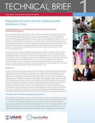 Population Growth and the Global Health
Workforce Crisis
Sara Pacqué-Margolis, Carie Muntifering, Crystal Ng, and Shaun Noronha,
IntraHealth International
With an estimated shortage of more than four million health workers worldwide, the global health workforce
crisis is possibly the greatest health system constraint on countries seeking to meet their 2015 Millennium
Development Goals (World Health Organization 2006). The World Health Organization and global health
advocates have called attention to this crisis by monitoring the number of health workers (doctors, nurses, and
midwives) per 1,000 population, an access measure commonly referred to as the health worker density ratio.
The global health community is committed to supporting countries in addressing their health workforce crises;
however, planning and policy efforts to improve the health worker density ratio have disproportionately
focused on increasing the ratio’s numerator (health workers), while paying scant attention to the ratio’s
denominator (population size).
In this technical brief, we discuss the potential impact of population growth on countries’ efforts to improve
their populations’ access to skilled health workers. Careful attention must be given to how population size
interplays with health worker production to determine the desired health worker density ratio. An increasing
rate of population growth could negate important gains in health worker production, preventing improvements
in and possibly worsening the health workforce crisis in many countries. Conversely, countries that have
significant declines in their rates of population growth could reach desired health service coverage more
quickly than would otherwise be the case. We conclude by highlighting the need to address both health worker
production and population growth to mitigate the health workforce crisis.
Background
In 2006, the World Health Organization published The world health report 2006: Working together for health to
highlight the global health workforce crisis. Building on prior work by the Joint Learning Initiative, the WHO
determined that 2.3 doctors, nurses, and midwives per 1,000 people is the minimum threshold needed to
adequately cover the population with essential health services. Unless countries met this threshold, they were
unlikely to achieve the Millennium Development Goals (World Health Organization 2006). Using this standard
and the total population estimates for each country in 2006, the WHO determined the threshold number of
health workers needed and compared this value with the best available data on the actual number of health
workers. This comparison resulted in 57 countries being identified as human resources for health crisis
countries, since they did not have sufficient numbers of health workers to meet the threshold density ratio.
Across these 57 countries, the health worker deficit was then estimated to include 2.4 million doctors, nurses,
and midwives. As of 2010, none of the 57 crisis countries had reached the prescribed health worker density
ratio (Global Health Workforce Alliance 2011). Thirty-six of these countries are in sub-Saharan Africa (Figure 1).
The health worker production–population growth dynamic
Recent health workforce projections have focused on the year 2015, since this is the end date for achievement
of the Millennium Development Goals. However, the United Nations’ publication of World population prospects:
The 2010 revision (2011a) brought heightened attention to population growth over the coming decades.
Previously, the UN projected that the global population would peak around midcentury at 9.1 billion and then
stabilize through the end of the century (United Nations 2009). However, due to persistently high and, in some
cases, increasing fertility rates in some countries and somewhat lower mortality rates than those used in the
2008 revision (United Nations 2011b), the 2010 revision projects that the population will continue climbing
1November 2011
 