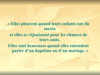 « Elles pleurent quand leurs enfants ont du succès  et elles se réjouissent pour les chances de leurs amis.  Elles sont heureuses quand elles entendent parler d’un baptême ou d’un mariage. » 