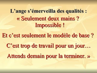 L’ange s’émerveilla des qualités : « Seulement deux mains ?  Impossible !   Et c’est seulement le modèle de base ?  C’est trop de travail pour un jour… Attends demain pour la terminer. » 