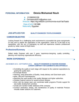 PERSONAL INFORMATION Omnia Mohamed Nouh
01286593109
Omnianouh2014@yahoo.com
Website: https://eg.linkedin.com/in/omnia-nouh7ab7babb
Date of birth1/9/1988
Nationality Egyptian
JOB APPLIED FOR QUALITYENGINEER / TEXTILEENGINEER
CAREEROBJECTIVE
Looking forward for a challenging work environment to accomplish the given assignments
on time and to realize the expectation of the organization I work for, to the best of my
capabilities; with the aim of leveraging my skill and experience towards professional
growth,my better career & Bright future.
ProfessionalSummary
Skilled textile Engineer with over 5 years ’experience designing, quality controlling,
planning and improving organizational efficiency.
WORK EXPERIENCE
(NOVEMBER 2012 - SEPTEMPER 2016) QUALITY ENGINEER & FASHION DESIGNE
JUNIOR COMPANY FOR GARMENTS AND APPARELS
 Controlling the quality at each stage with respect to the customer expectations by
guiding the quality team.
 Fit Sample Review
 Planning, keep observation of Quality, timely delivery and Good team spirit.
 Inline, Mid and Final Inspection
 Reporting the audit results to the quality Manager and higher authorities.
 Develop material options for several product designs
 Work with the design team and coordinate textile programs Provide support for
new textile development activities
 Create and maintain textile database of the company
 Conduct verification, testing, and maintenance of quality of materials Produce
innovate textile solutions for customers
 