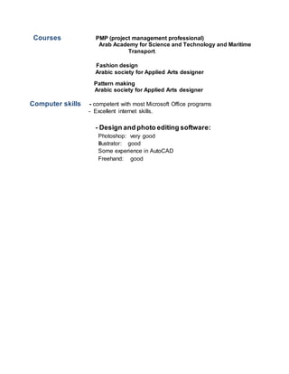 Courses PMP (project management professional)
Arab Academy for Science and Technology and Maritime
Transport.
Fashion design
Arabic society for Applied Arts designer
Pattern making
Arabic society for Applied Arts designer
Computer skills - competent with most Microsoft Office programs
- Excellent internet skills.
- Design and photo editing software:
Photoshop: very good
Illustrator: good
Some experience in AutoCAD
Freehand: good
 