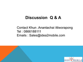Discussion Q & A
Contact Khun .Anantachai ittiworapong
Tel : 0866188111
Emails : Sales@idea2mobile.com
 