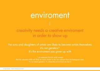 enviroment
creativity needs a creative enviroment
in order to show up
the sons and daughters of artists are likely to become artists themselves
it’s not genetics*
it’s the enviroment you grow up with
* an extensive Danish study reveals
that the adopted child will likely be more similar to the new parents than the biological ones,
it’s not about genetics, it’s about the enviroment we live in
© Fabio Arangio - Graphic designer & instructor
 