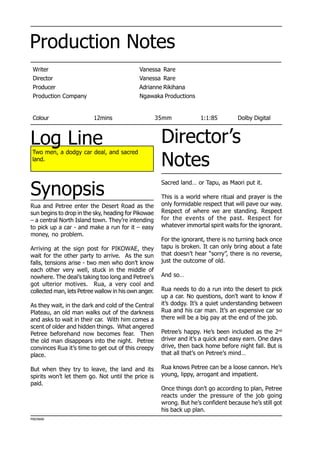 Production Notes
Writer Vanessa Rare
Director Vanessa Rare
Producer Adrianne Rikihana
Production Company Ngawaka Productions
Colour 12mins 35mm 1:1:85 Dolby Digital
Two men, a dodgy car deal, and sacred
land.
Director’s
Notes
PIKOWAE
Synopsis
Log Line
Sacred land… or Tapu, as Maori put it.
This is a world where ritual and prayer is the
only formidable respect that will pave our way.
Respect of where we are standing. Respect
for the events of the past. Respect for
whatever immortal spirit waits for the ignorant.
For the ignorant, there is no turning back once
tapu is broken. It can only bring about a fate
that doesn’t hear “sorry”, there is no reverse,
just the outcome of old.
And so…
Rua needs to do a run into the desert to pick
up a car. No questions, don’t want to know if
it’s dodgy. It’s a quiet understanding between
Rua and his car man. It’s an expensive car so
there will be a big pay at the end of the job.
Petree’s happy. He’s been included as the 2nd
driver and it’s a quick and easy earn. One days
drive, then back home before night fall. But is
that all that’s on Petree’s mind…
Rua knows Petree can be a loose cannon. He’s
young, lippy, arrogant and impatient.
Once things don’t go according to plan, Petree
reacts under the pressure of the job going
wrong. But he’s confident because he’s still got
his back up plan.
Rua and Petree enter the Desert Road as the
sun begins to drop in the sky, heading for Pikowae
– a central North Island town. They’re intending
to pick up a car - and make a run for it – easy
money, no problem.
Arriving at the sign post for PIKOWAE, they
wait for the other party to arrive. As the sun
falls, tensions arise - two men who don’t know
each other very well, stuck in the middle of
nowhere. The deal’s taking too long and Petree’s
got ulterior motives. Rua, a very cool and
collected man, lets Petree wallow in his own anger.
As they wait, in the dark and cold of the Central
Plateau, an old man walks out of the darkness
and asks to wait in their car. With him comes a
scent of older and hidden things. What angered
Petree beforehand now becomes fear. Then
the old man disappears into the night. Petree
convinces Rua it’s time to get out of this creepy
place.
But when they try to leave, the land and its
spirits won’t let them go. Not until the price is
paid.
 