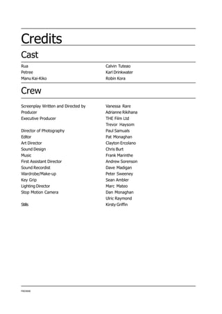 Credits
Cast
PIKOWAE
Crew
Screenplay Written and Directed by Vanessa Rare
Producer Adrianne Rikihana
Executive Producer THE Film Ltd
Trevor Haysom
Director of Photography Paul Samuals
Editor Pat Monaghan
Art Director Clayton Ercolano
Sound Design Chris Burt
Music Frank Marinthe
First Assistant Director Andrew Sorenson
Sound Recordist Dave Madigan
Wardrobe/Make-up Peter Sweeney
Key Grip Sean Ambler
Lighting Director Marc Mateo
Stop Motion Camera Dan Monaghan
Ulric Raymond
Stills Kirsty Griffin
Rua Calvin Tuteao
Petree Karl Drinkwater
Manu Kai-Kiko Robin Kora
 