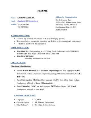 RESUME
Name: K.CHANDRA LEKHA.
Email: chandusmily211@gmail.com
Mobile: +91-9177361143
+91-7604990263
WORK EXPERIENCE:
 JOB PROFILE:I have working as a ELP(Entry Level Professional) at SANS PAREIL
IT SERVICES from August 2016 to till date at CHENNAI.
 JOB DESCRIPTION:
My training is completed on core java.
CAREER GRAPH:
Educational Qualifications:
 Passed B.Tech (Electrical & Electronics Engineering) and have aggregate 69.93%
from Bonam Venkata Chalamaiah Engineering College, Odalarevu affiliated to JNTUK
University.
 Passed Intermediate (M.P.C) and have aggregate 65.20% from Aditya Junior College,
Amalapuram affiliated to Board Of Intermediate.
 Passed Secondary (S.S.C) and have aggregate 78.33% from Satyam High School,
Amalapuram affiliated to State Board.
SOFTWARE PROFICIENCY:
 Languages : C, JAVA.
 Operating System : All Windows Environment.
 Other Software’s : Ms-Office, P-Spice Software.
Address for Communication:
D/o: K.Srinivasa Rao,
D.No:-4-35/1, Chinthalamma Street,
Allavaram Mandal, Allavaram
East Godavari Dist-533 217,
Andhra Pradesh.
CAREER OBJECTIVE:
 To utilize my technical and personal skills in a challenging position.
 Being contributive, resourceful, innovative and flexible to the organizational environment.
 To facilitate growth with the organization.
 