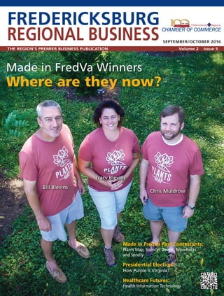 FREDERICKSBURG
REGIONAL BUSINESS
THE REGION’S PREMIER BUSINESS PUBLICATION Volume 2 Issue 5
SEPTEMBER/OCTOBER 2016
Made in FredVa Winners
Where are they now?
Tracy Blevins
Chris Muldrow
Bill Blevins
Made in FredVa Past Contestants:
Plants Map, Spencer Devon, Repo Rocks
and Sprelly
Presidential Election:
How Purple is Virginia?
Healthcare Futures:
Health Information Technology
 