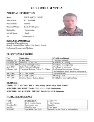 CURRICULUM VITEA
PERSONAL INFORMATION
Name: EBOT JOSEPH EYONG
Date of birth: 02nd
Feb 1988
Place of birth: Mamfe
Region of Origin: South West Region
Nationality: Cameroonian
Marital Status: Single
Tel: (+237)670610519
DOMAIN OF EXPERIENCE ;
Roustabout Offshore / Onshore
General Paining Offshore /Onhore , Car Security Control
Proffessional Drining, Auto Mechanic.
EDUCATIONAL PROFILE
TRAINING;
February 2012 ; CNIPC BGP ASS A ;Fire fighting , Health safety, Baseic first aid,
NOVEMBER 2011 BOULEVEN OIL / GAS ASS A ;High Temperatore.
NOVEMBER 2009 VANTAGE DRILLING COMPANY ASS A ;Banksman
WORKING EXPERIENCE
YEAR INSTITUTION ACTIVITY
June 2011 Euroll Limited, Douala ,Fire Fighting.
November 2011 Super marché kado Sales Man
June 2012 Global Security Night Watch
2012-2013 Auto Vision Cam SARL Controller of visit Tecnic in Auto mechanic.
Year Institution Certificate obtained
February 2012 CNIPC BGP Training Attestation
November 2011 Bouleven Oil and Gas Certificate of Training
November 2009 Vantage Drilling Company Certificate of Competence
April 2008 Belca Automobile Garage Certificate of Internship
February 2008 Vocational Training College O.I.C Buea Professional International Diploma
Automechanic, small Business management
2003-2005 C.C.C.H.S Kumba Advanced Level
1999-2003 C.C.C.H.S Kumba Ordinary Level
1994-1999 Catholic School Bachue Akagbe First School Leaving Certificate
 