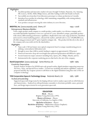 Page 2
Highlights
• Excellent product and innovative market relevance brought Verbatim, Panasonic, LG, Samsung,
HP, Lenovo, ACER, ASUS, Philips Liteon, and other leading world-wide brands on-board.
• Successfully moved product from laboratory prototype to volume production in 4 months
• Introduced new product & technology while maintaining compatibility with existing industry
standards and infrastructure
• Core product concept is moving the entire industry in a new direction.
MOXTEK,	
  Inc.	
  (www.moxtek.com)	
  	
  	
  Orem,	
  UT	
   	
   	
   	
   	
   1993	
  –	
  2008	
  
Entrepreneur/Business Builder
Took a single-product small company to a multi-product, multi-market, two-division company and a
successful shareholder liquidation event over a period of 5 years. Identified a unique, patentable product
with critical, differentiating performance capabilities; shepherded it into early-stage production, identified
and secured a critical marketing partner, educated the market, and built sales to over $20,000,000/year,
all while using government and 3rd
-party Capital to mitigate risk. This product led directly to the sale of
the company and a successful exit for the shareholders.
Highlights
• Nano-scale (<60 nm feature-size) optical components based on unique manufacturing process
utilizing semiconductor fabrication tools
• Brought in more than $4M in outside funding to support an approximately $7M project
• Pioneered innovative deep sub-wavelength nano-patterned polarization and diffractive optics
• Secured numerous major customers including Sony, Epson, JVC, Philips, Hitachi, and LG.
• Instrumental in the corporate marketing process that lead to the sale of the company.
Rand	
  Corporation	
  	
  (www.rand.org)	
  	
  	
  	
  Santa	
  Monica,	
  CA	
  	
   	
   	
   1988	
  -­‐	
  1989	
   	
  
Creativity/Innovation
Systems Analyst/Architect for JANUS unit-scale ground warfare digital simulator supporting numerous
Air Force, Army, and Special Forces studies. Created new modeling and analysis capabilities, analyzed
proposed and blue-sky weapons systems to add them to the digital simulation using then state-of-the-art
computer technology.
TRW	
  Corporation	
  Space	
  &	
  Technology	
  Group	
  	
  	
  	
  Redondo	
  Beach,	
  CA	
   	
   1985	
  -­‐	
  1988	
  
Technical Leadership
Supported spacecraft design teams by developing software tools to analyze spacecraft on-orbit behaviors
and characteristics. Analyzed on-orbit performance anomalies to determine probable causes, potential
fixes, and design improvements for next-generation spacecraft.
EDUCATION	
  
Ph.D. – Physics
Brigham Young University (1997)
Master of Science – Physics
University of California, Los Angeles (1988)
Bachelor of Science – Physics
Bachelor of Science – Mathematics (Science Emphasis)
Brigham Young University (1985)
References available upon request
 