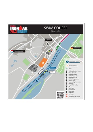 13
M
OSEL
‘’M
osel’’ Bridge
LUXEMBOURG
REMICH
GERMANY
Swim out
Mosel Bridge
PRESTART
START
7
3
1
2
4
6
10
SWIM COURSE
1 Loop • 1,9km
TRANSITION Area
SWIM Course 1 Loop • 1,9km
Tents
9
Chill-out Garden / Finish-1
Warm Up Pool2
Athletes Garden3
IRONMAN Fan-shop4
Registration / VIP5
IRONMAN Sportexpo6
Media Center7
Racebriefing / Event Tent8
Winepark9
Drop Off White Bag10
Pasta Party
Aid Station
Info Point / ORT booth
VIP11
Grand stands13
Public boat14
12
15
IRONMILE15
download map
5
8
11
14
12
 