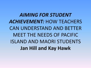 AIMING FOR STUDENT
ACHIEVEMENT: HOW TEACHERS
CAN UNDERSTAND AND BETTER
MEET THE NEEDS OF PACIFIC
ISLAND AND MAORI STUDENTS
Jan Hill and Kay Hawk
 