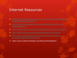 Internet Resources
 http://kids.nationalgeographic.com/kids/stories/peopleplaces/g
eorgewashingtonicecream/

 http://facts.randomhistory.com/interesting-facts-about-uspresidents.html
 http://www.usnews.com/news/slideshows/10-worst-presidents
 http://kids.usa.gov/government/presidents/index.shtml
 http://www.apples4theteacher.com/holidays/presidentsday/past-presidents-of-usa.html
 http://www.classroomhelp.com/lessons/Presidents/

 