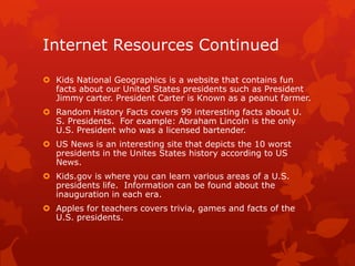 Internet Resources Continued
 Kids National Geographics is a website that contains fun
facts about our United States presidents such as President
Jimmy carter. President Carter is Known as a peanut farmer.
 Random History Facts covers 99 interesting facts about U.
S. Presidents. For example: Abraham Lincoln is the only
U.S. President who was a licensed bartender.
 US News is an interesting site that depicts the 10 worst
presidents in the Unites States history according to US
News.
 Kids.gov is where you can learn various areas of a U.S.
presidents life. Information can be found about the
inauguration in each era.
 Apples for teachers covers trivia, games and facts of the
U.S. presidents.

 