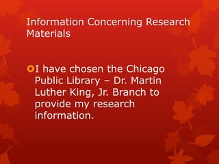 Information Concerning Research
Materials

I have chosen the Chicago
Public Library – Dr. Martin
Luther King, Jr. Branch to
provide my research
information.

 