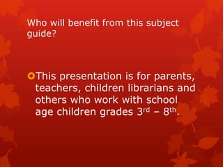 Who will benefit from this subject
guide?

This presentation is for parents,
teachers, children librarians and
others who work with school
age children grades 3rd – 8th.

 