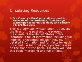 Circulating Resources
 Our Country’s Presidents: all you need to
know about the presidents, from George
Washington to Barak Obama by Ann Bausom
/ E.171.B28 2013

This is a very well written book. It covers
the lives of the past and the present
presidents of the United States. This
literature is full of information including full
indexes, presidential election results,
detailed information and fun facts for each
president. A full front page portrait is also
on the front of the book. Children will find
this book interesting and full of facts.

 