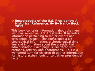  Encyclopedia of the U.S. Presidency: A
Historical Reference. 6v By Nancy Beck
2013
This book contains information about the men
who has served as U.S. Presidents. It includes
information pertaining to major events and
presidential issues. This encyclopedia list
biographical information, a chronological time
line and information about the presidential
administration. Each page is illustrated with
cartoons, artwork and photographs. This is a
wonderful item for children to gather information
for history assignments or to gather presidential
facts.

 