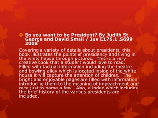  So you want to be President? By Judith St.
George and David Small / Juv E176.1 .S699
2008
Covering a variety of details about presidents, this
book illustrates the points of presidency and living in
the white house through pictures. This is a very
creative book that a student would love to read.
Filled with factual information including the theatre
and bowling alley which is located inside of the white
house it will capture the attention of children. The
bright and enjoyable pages are filled with information
introducing them to the meaning of impeachment and
race just to name a few. Also, a index which includes
the brief history of the various presidents are
included.

 