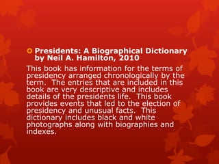  Presidents: A Biographical Dictionary
by Neil A. Hamilton, 2010
This book has information for the terms of
presidency arranged chronologically by the
term. The entries that are included in this
book are very descriptive and includes
details of the presidents life. This book
provides events that led to the election of
presidency and unusual facts. This
dictionary includes black and white
photographs along with biographies and
indexes.

 