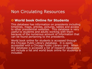 Non Circulating Resources
 World book Online for Students
This database has information on presidents including
timelines, maps, articles, pictures, tables and access
to other presidential websites. This database is very
useful to students and adults working with them
because of the numerous amount of information that
can be found pertaining to the presidents.
World book online for students is accessed through
the Chicago Public Library database. It is easily
accessible with a Chicago Public Library card. When
the database is accessed a list of research databases
will include a list and world book online for students is
included.

 