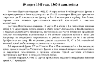 19 марта 1945 года. 1367-й день войны
Восточно-Прусская операция (1945). К 19 марта войска 3-го Белорусского фронта в
ходе кровопролитных боев продвинулись на 15—20 километров. Плацдарм противника
сократился до 30 километров по фронту и 7—10 километров в глубину. Его боевые
порядки стали насквозь простреливаться советской артиллерией и тяжелыми
миномётами.
Восточно-Померанская операция. 19 марта 47-я армия и 2-я гвардейская танковая
армия 1-го Белорусского фронта вышли к Одеру между Альтдаммом и Грайфенхагеном
и рассекли альтдаммскую группировку противника на две части. Противник предпринял
попытку ликвидировать вклинившиеся в его оборону советские войска и нанес два
контрудара по сходящимся направлениям: из района Альтдамма на юг и из района
Грайфенхаген на север. Но встречным ударом соединения 61, 47 и 2-й гвардейской
танковой армий разбили контратакующие части противника.
2-й Украинский фронт. С 7 по 19 марта 40-я и 53-я советские и 1-я и 4-я румынские
армии правого крыла 2-го Украинского фронта в ходе частной наступательной операции
на территории Чехословакии, в трудных условиях горной местности отбросили
противника за реку Грон и овладели городом Зволен.
Венская операция. С утра 19 марта в прорыв была введена 6-я гвардейская танковая
армия А. Г. Кравченко.
 