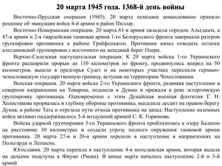 20 марта 1945 года. 1368-й день войны
Восточно-Прусская операция (1945). 20 марта немецкое командование приняло
решение об эвакуации войск 4-й армии в район Пиллау.
Восточно-Померанская операция. 20 марта 61-я армия овладела городом Альтдамм, а
47-я армия и 2-я гвардейская танковая армия 1-го Белорусского фронта завершали разгром
группировки противника в районе Грайфенхаген. Противник начал отводить остатки
альтдаммской группировки с восточного на западный берег Одера.
Верхне-Силезская наступательная операция. К 20 марта войска 1-го Украинского
фронта расширили прорыв до 110 километров по фронту, продвинулись вперед на 50
километров, вышли в предгорья Судет и на некоторых участках пересекли германо-
чехословацкую государственную границу, вступив на территорию Чехословакии.
Венская операция. 20 марта войска 2-го Украинского фронта, развивая наступление в
северном направлении на Товарош, подошли к Дунаю и прижали к реке эстергомскую
группировку противника. Одновременно с этим Дунайская военная флотилия Г. Н.
Холостякова прорвалась в глубину обороны противника, высадила десант на правом берегу
Дуная, в районе Тата и отрезала пути отхода противника на запад. Наступление наземных
войск активно поддерживалось 5-й воздушной армией С. К. Горюнова.
Войска ударной группировки 3-го Украинского фронта приблизились к озеру Балатон
на расстояние 10 километрах и создали угрозу полного окружения танковой армии
противника. 20 марта 27-я и 26-я армии перешли в наступление в направлениях на
Польгарди и Лепшень.
Югославия. 20 марта перешла в наступление 4-я югославская армия, которая вышла
на дальние подступы к Фиуме (Риека). В конце марта началось наступление 2-й и 3-й
армий
 