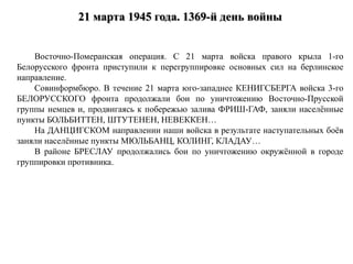 21 марта 1945 года. 1369-й день войны
Восточно-Померанская операция. C 21 марта войска правого крыла 1-го
Белорусского фронта приступили к перегруппировке основных сил на берлинское
направление.
Совинформбюро. В течение 21 марта юго-западнее КЕНИГСБЕРГА войска 3-го
БЕЛОРУССКОГО фронта продолжали бои по уничтожению Восточно-Прусской
группы немцев и, продвигаясь к побережью залива ФРИШ-ГАФ, заняли населённые
пункты БОЛЬБИТТЕН, ШТУТЕНЕН, НЕВЕККЕН…
На ДАНЦИГСКОМ направлении наши войска в результате наступательных боёв
заняли населённые пункты МЮЛЬБАНЦ, КОЛИНГ, КЛАДАУ…
В районе БРЕСЛАУ продолжались бои по уничтожению окружённой в городе
группировки противника.
 