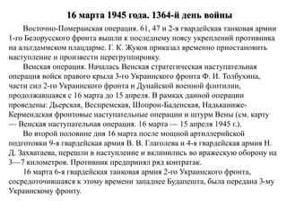 16 марта 1945 года. 1364-й день войны
Восточно-Померанская операция. 61, 47 и 2-я гвардейская танковая армии
1-го Белорусского фронта вышли к последнему поясу укреплений противника
на альтдаммском плацдарме. Г. К. Жуков приказал временно приостановить
наступление и произвести перегруппировку.
Венская операция. Началась Венская стратегическая наступательная
операция войск правого крыла 3-го Украинского фронта Ф. И. Толбухина,
части сил 2-го Украинского фронта и Дунайской военной флотилии,
продолжавшаяся с 16 марта до 15 апреля. В рамках данной операции
проведены: Дьерская, Веспремская, Шопрон-Баденская, Надьканиже-
Кермендская фронтовые наступательные операции и штурм Вены (см. карту
— Венская наступательная операция. 16 марта — 15 апреля 1945 г.).
Во второй половине дня 16 марта после мощной артиллерийской
подготовки 9-я гвардейская армия В. В. Глаголева и 4-я гвардейская армия Н.
Д. Захватаева, перешли в наступление и вклинились во вражескую оборону на
3—7 километров. Противник предпринял ряд контратак.
16 марта 6-я гвардейская танковая армия 2-го Украинского фронта,
сосредоточившаяся к этому времени западнее Будапешта, была передана 3-му
Украинскому фронту.
 