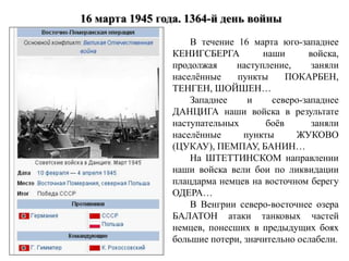 В течение 16 марта юго-западнее
КЕНИГСБЕРГА наши войска,
продолжая наступление, заняли
населённые пункты ПОКАРБЕН,
ТЕНГЕН, ШОЙШЕН…
Западнее и северо-западнее
ДАНЦИГА наши войска в результате
наступательных боёв заняли
населённые пункты ЖУКОВО
(ЦУКАУ), ПЕМПАУ, БАНИН…
На ШТЕТТИНСКОМ направлении
наши войска вели бои по ликвидации
плацдарма немцев на восточном берегу
ОДЕРА…
В Венгрии северо-восточнее озера
БАЛАТОН атаки танковых частей
немцев, понесших в предыдущих боях
большие потери, значительно ослабели.
 
