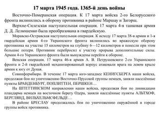 17 марта 1945 года. 1365-й день войны
Восточно-Померанская операция. К 17 марта войска 2-го Белорусского
фронта вклинились в оборону противника в районе Маршау и Загорщ.
Верхне-Силезская наступательная операция. 17 марта 4-я танковая армия
Д. Д. Лелюшенко была преобразована в гвардейскую.
Моравско-Остравская наступательная операция. К исходу 17 марта 38-я армия и 1-я
гвардейская армия 4-го Украинского фронта вклинились во вражескую оборону
противника на участке 15 километров на глубину 6—12 километров и понесли при этом
большие потери. Противник перебросил к участку прорыва дополнительные силы.
Армии 4-го Украинского фронта были вынуждены перейти к обороне.
Венская операция. 17 марта 46-я армия А. В. Петрушевского 2-го Украинского
фронта и 2-й гвардейский механизированный корпус атаковали врага на левом крыле
армии к югу от Дуная.
Совинформбюро. В течение 17 марта юго-западнее КЕНИГСБЕРГА наши войска,
продолжая бои по уничтожению Восточно-Прусской группы немцев, заняли населённые
пункты БРАНДЕНБУРГ, ПОПЛИТТЕН, ПЕРШКЕН…
На ШТЕТТИНСКОМ направлении наши войска, продолжая бои по ликвидации
плацдарма немцев на восточном берегу Одера, заняли населённые пункты АЛЬТХОФ,
БЕРГЛЯНД, ВИЛЬХЕЛЬМСФЕЛЬДЕ…
В районе БРЕСЛАУ продолжались бои по уничтожению окружённой в городе
группы войск противника.
 