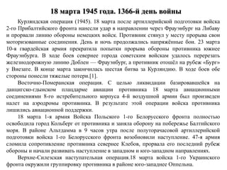18 марта 1945 года. 1366-й день войны
Курляндская операция (1945). 18 марта после артиллерийской подготовки войска
2-го Прибалтийского фронта нанесли удар в направлении через Фрауэнбург на Либаву
и прорвали линию обороны немецких войск. Противник стянул у месту прорыва свои
моторизованные соединения. День и ночь продолжались напряжённые бои. 23 марта
10-я гвардейская армия прекратила попытки прорыва обороны противника южнее
Фрауэнбурга. В ходе боев севернее города советским войскам удалось перерезать
железнодорожную линию Доблен — Фрауэнбург, а противник отошёл на рубеж «Бург»
у Виезате. В конце марта закончилась шестая битва за Курляндию. В ходе боев обе
стороны понесли тяжелые потери.[1].
Восточно-Померанская операция. С целью ликвидации базировавшейся на
данцигско-гдынском плацдарме авиации противника 18 марта авиационными
соединениями 8-го истребительного корпуса 4-й воздушной армии был произведен
налет на аэродромы противника. В результате этой операции войска противника
лишились авиационной поддержки.
18 марта 1-я армия Войска Польского 1-го Белорусского фронта полностью
освободила город Кольберг от противника и заняла оборону на побережье Балтийского
моря. В районе Альтдамма в 9 часов утра после полуторачасовой артиллерийской
подготовки войска 1-го Белорусского фронта возобновили наступление. 47-я армия
сломила сопротивление противника севернее Клебов, прорвала его последний рубеж
обороны и начали развивать наступление в западном и юго-западном направлениях.
Верхне-Силезская наступательная операция.18 марта войска 1-го Украинского
фронта окружили группировку противника в районе юго-западнее Оппельна.
 