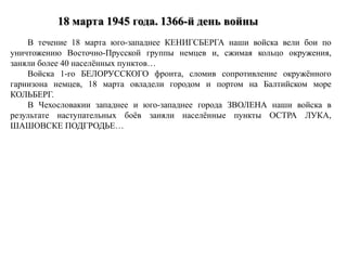 В течение 18 марта юго-западнее КЕНИГСБЕРГА наши войска вели бои по
уничтожению Восточно-Прусской группы немцев и, сжимая кольцо окружения,
заняли более 40 населённых пунктов…
Войска 1-го БЕЛОРУССКОГО фронта, сломив сопротивление окружённого
гарнизона немцев, 18 марта овладели городом и портом на Балтийском море
КОЛЬБЕРГ.
В Чехословакии западнее и юго-западнее города ЗВОЛЕНА наши войска в
результате наступательных боёв заняли населённые пункты ОСТРА ЛУКА,
ШАШОВСКЕ ПОДГРОДЬЕ…
 