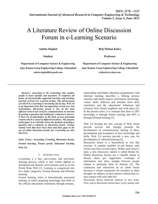 ISSN: 2278 – 1323
           International Journal of Advanced Research in Computer Engineering & Technology
                                                               Volume 1, Issue 4, June 2012



        A Literature Review of Online Discussion
              Forum in e-Learning Scenario
                      Ankita Singhal                                                Brij Mohan Kalra

                          Student                                                       Professor

  Department of Computer Science & Engineering                     Department of Computer Science & Engineering
 Ajay Kumar Garg Engineering College, Ghaziabad                   Ajay Kumar Garg Engineering College, Ghaziabad
                ankita.singhal08@gmail.com                                          brijkalra@yahoo.com




   Abstract-- eLearning is the technology that enables              intermediate and higher education programmers And
people to learn anytime and anywhere. It comprises all              informal learning describes a lifelong process
forms of electronically supported learning and teaching             whereby individuals acquire information, knowledge,
and has evolved over a period of time. The advancement
                                                                    values, skills, behavior and attitudes from daily
of web2.0 in e-Learning is increasing day by day. Web 2.0
is an important term that encompassing several new web              experience and the educational influences and
technologies. Discussion forum is one of the most                   resources from family neighbors and work place [2].
efficient web2.0 tool used for communication on internet            In the present times, it is estimate that there is 20%
by posting a question and waiting for comment or answer.            knowledge is through formal learning and 80% is
It have lot of information in the form of user generated            through informal learning [3].
content which is stored at different locations. The purpose
of the paper is to critically review the methods of posting a
question and a comment on discussion forum. Various                 Web 2.0 develop the new concept of Web which
related work that have been done and their gaps in the              provide services that strongly promote the
use of online discussion forums for e-Learning are also             development of communication, sharing of ideas,
discusses.                                                          development and acceptance of new knowledge and
                                                                    skills. Web 2.0 services provide a new way for
Index Terms-- eLearning, Crawling, Discussion forum,                development of informal learning [2].
Formal learning, Forum portal, Inforamal learning                   Discussion forum is a hierarchical or tree like
                                                                    structure. It contains numbers of sub forums, each
Web 2.0.
                                                                    Forum may have several topics. Within each forum’s
                                                                    topic a new discussion started is called thread [4].
                     I.   INTRODUCTION                              Online discussion forums are a valuable means to
e-Learning is a fast, just-in-time, and non-linear                  discuss ideas, get suggestions, exchange of
learning process, which is now widely applied in                    information and share insights between people
distributed and dynamic environments such as on the                 related to particular field of Internet [5]. The
World Wide Web [1]. Learning is categorized into                    continuous user interaction on an online forum
two major categories: Formal learning and Informal                  becomes a virtual community for members to share
learning.                                                           thoughts on subjects of their interest without face-to-
Formal learning refers to hierarchically structured                 face contact with each other [6].
learning in which acquiring knowledge and skills at                 Discussion forum motivate learners in two ways.
the official educational institutions through primary,              First, active discussion forum have every minute new


                                                                                                                      704
                                               All Rights Reserved © 2012 IJARCET
 