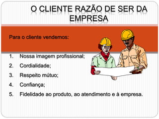 O CLIENTE RAZÃO DE SER DA
EMPRESA
Para o cliente vendemos:
1. Nossa imagem profissional;
2. Cordialidade;
3. Respeito mútuo;
4. Confiança;
5. Fidelidade ao produto, ao atendimento e à empresa.
 