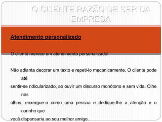 O CLIENTE RAZÃO DE SER DA
EMPRESA
Atendimento personalizado
O cliente merece um atendimento personalizado!
Não adianta decorar um texto e repeti-lo mecanicamente. O cliente pode
até
sentir-se ridicularizado, ao ouvir um discurso monótono e sem vida. Olhe
nos
olhos, enxergue-o como uma pessoa e dedique-lhe a atenção e o
carinho que
você dispensaria ao seu melhor amigo.
 