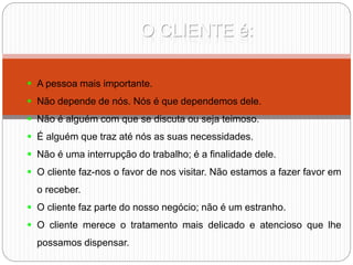 O CLIENTE é:
 A pessoa mais importante.
 Não depende de nós. Nós é que dependemos dele.
 Não é alguém com que se discuta ou seja teimoso.
 É alguém que traz até nós as suas necessidades.
 Não é uma interrupção do trabalho; é a finalidade dele.
 O cliente faz-nos o favor de nos visitar. Não estamos a fazer favor em
o receber.
 O cliente faz parte do nosso negócio; não é um estranho.
 O cliente merece o tratamento mais delicado e atencioso que lhe
possamos dispensar.
 